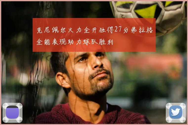 克尼佩尔火力全开独得27分弗拉格全能表现助力球队胜利