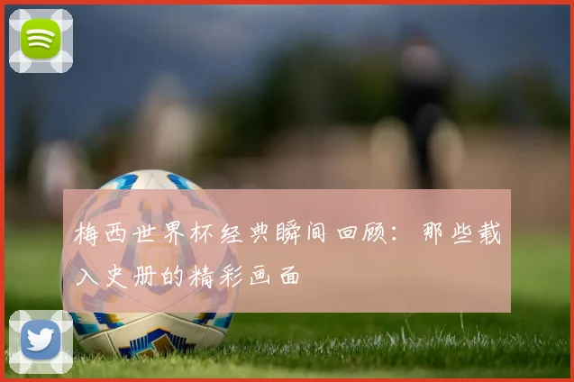 梅西世界杯经典瞬间回顾:那些载入史册的精彩画面