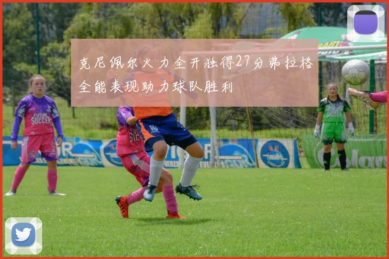 克尼佩尔火力全开独得27分弗拉格全能表现助力球队胜利