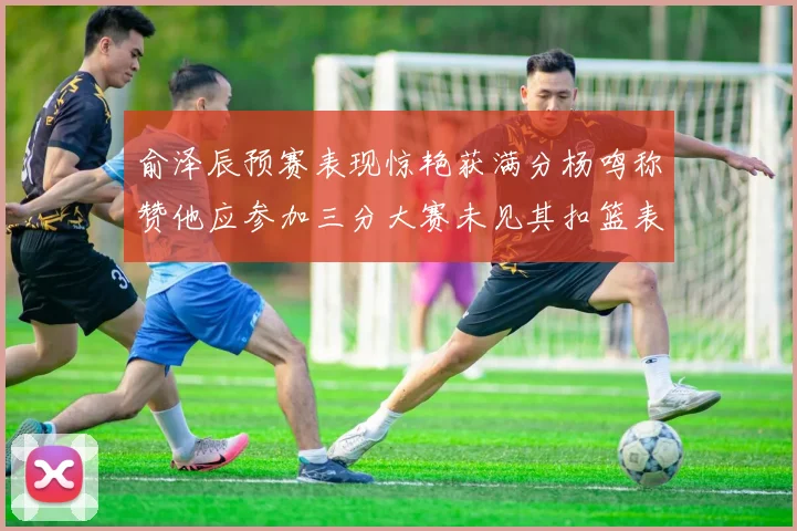 俞泽辰预赛表现惊艳获满分杨鸣称赞他应参加三分大赛未见其扣篮表现