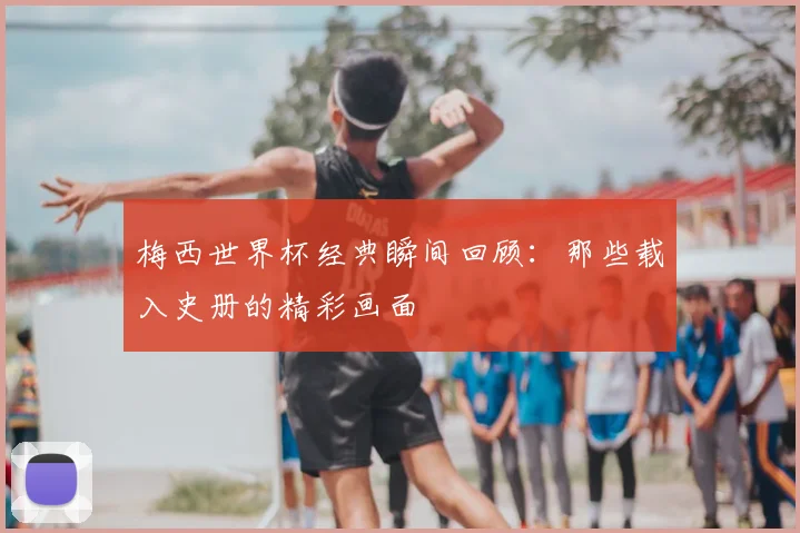 梅西世界杯经典瞬间回顾:那些载入史册的精彩画面