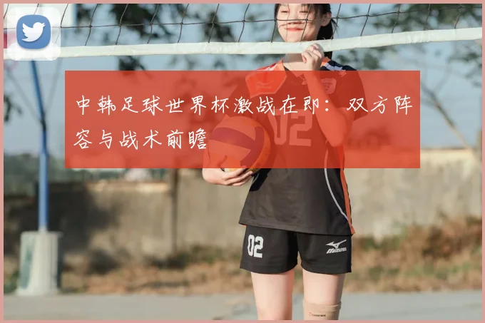 中韩足球世界杯激战在即:双方阵容与战术前瞻
