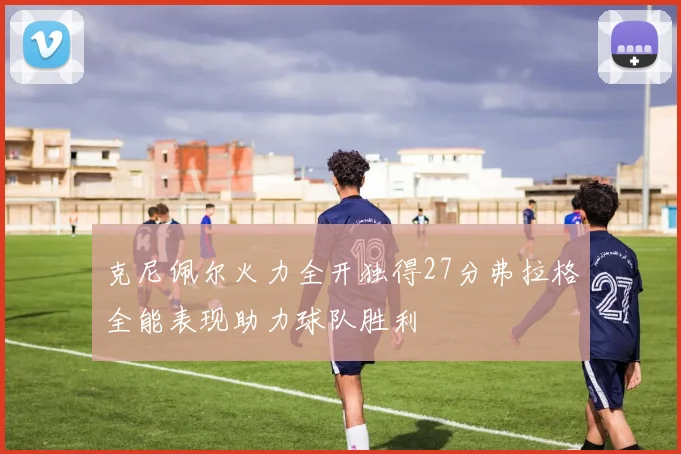 克尼佩尔火力全开独得27分弗拉格全能表现助力球队胜利