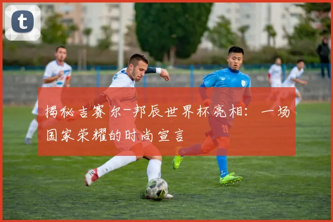 揭秘吉赛尔-邦辰世界杯亮相:一场国家荣耀的时尚宣言